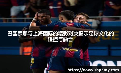 巴塞罗那与上海国际的精彩对决揭示足球文化的碰撞与融合